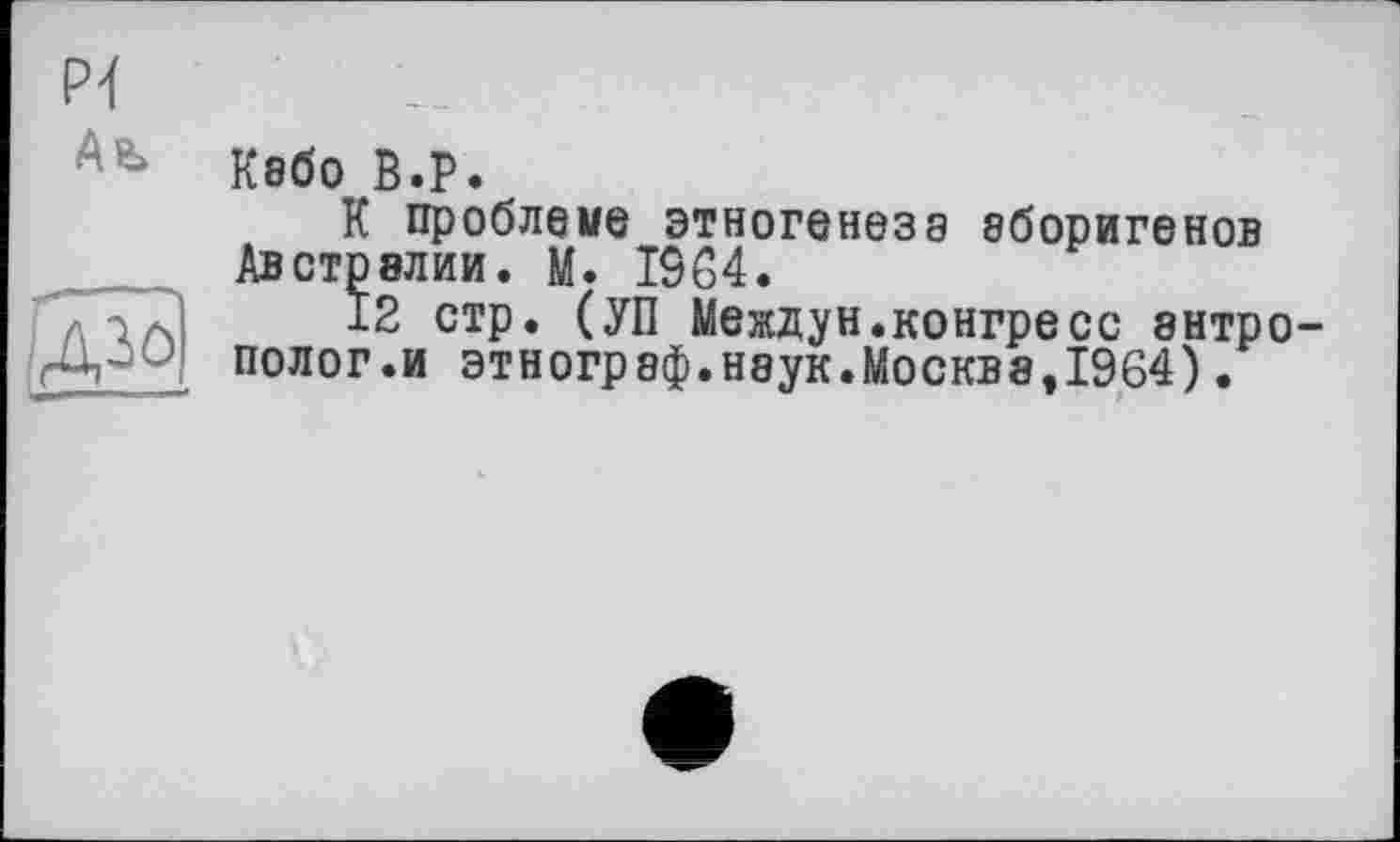 ﻿PI
Ab
Кабо В.P.
К проблеме этногенеза аборигенов Австралии. М. 1564.
12 стр. (УП Междун.конгресс антрополог.и этнограф.наук.Москва,1964).